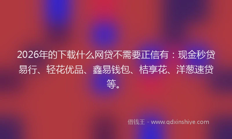 2026年的下载什么网贷不需要正信有:现金秒贷易行、轻花优品、鑫易钱包、桔享花、洋葱速贷等。