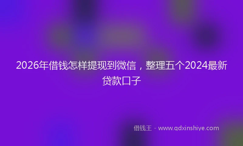 2026年借钱怎样提现到微信，整理五个2024最新贷款口子