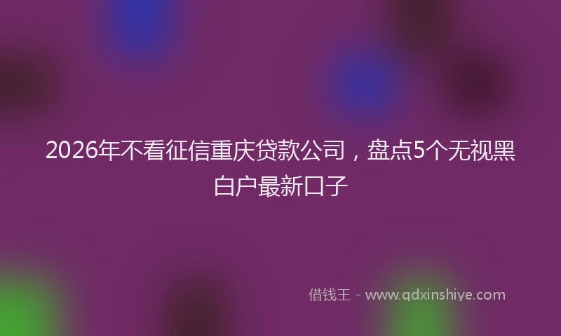 2026年不看征信重庆贷款公司，盘点5个无视黑白户最新口子