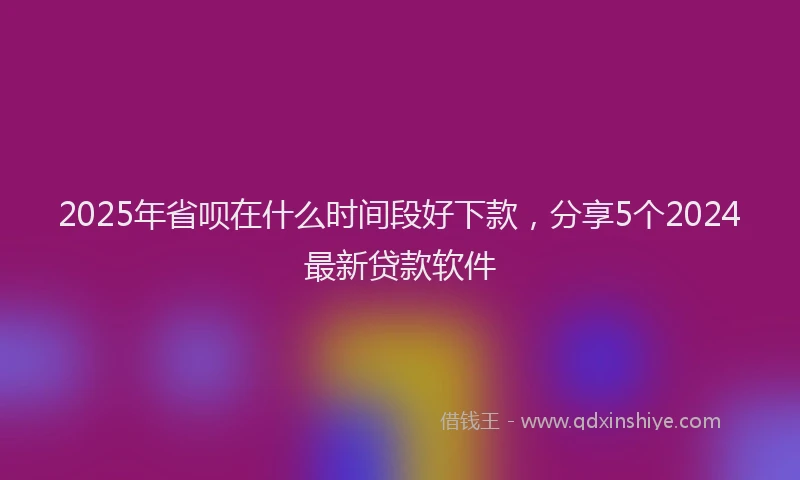 2025年省呗在什么时间段好下款，分享5个2024最新贷款软件