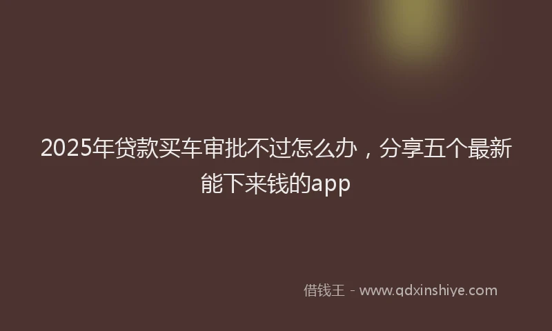 2025年贷款买车审批不过怎么办，分享五个最新能下来钱的app