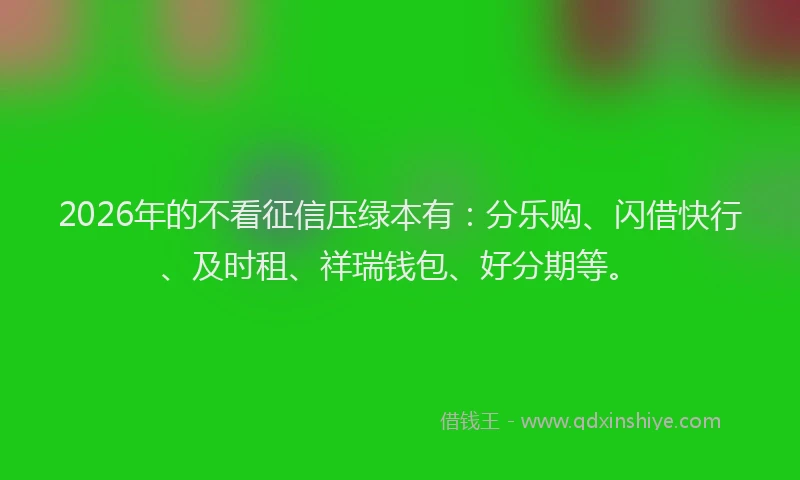 2026年的不看征信压绿本有：分乐购、闪借快行、及时租、祥瑞钱包、好分期等。