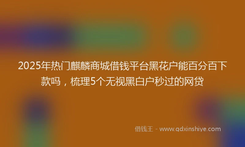 2025年热门麒麟商城借钱平台黑花户能百分百下款吗，梳理5个无视黑白户秒过的网贷