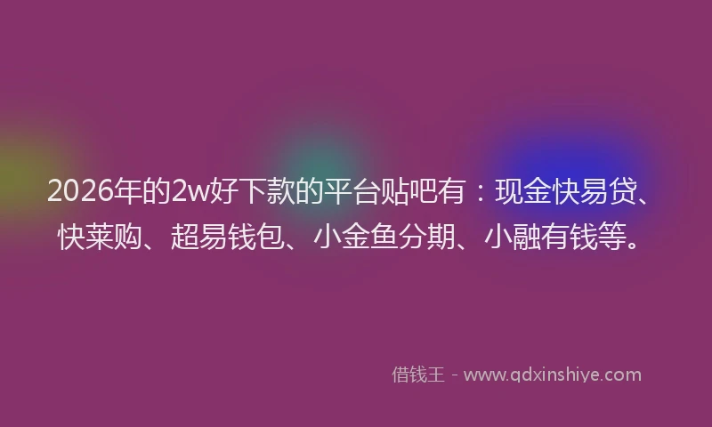 2026年的2w好下款的平台贴吧有：现金快易贷、快莱购、超易钱包、小金鱼分期、小融有钱等。
