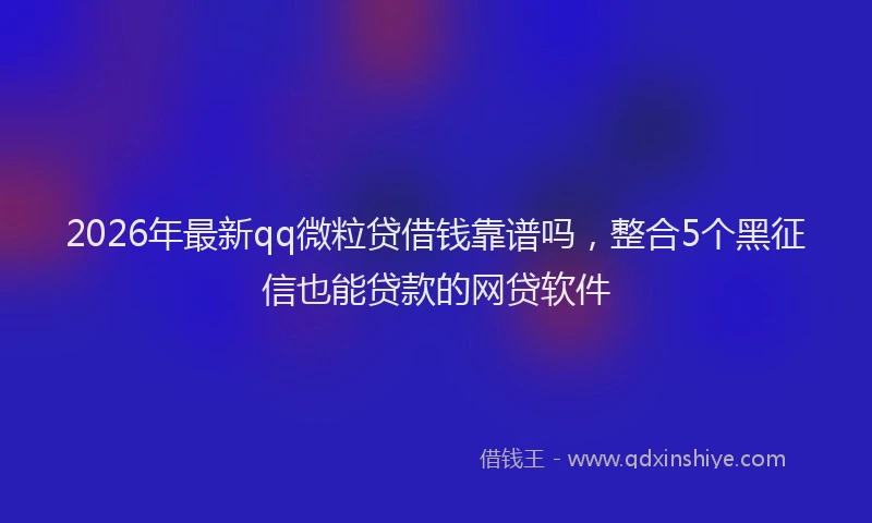 2026年最新qq微粒贷借钱靠谱吗，整合5个黑征信也能贷款的网贷软件