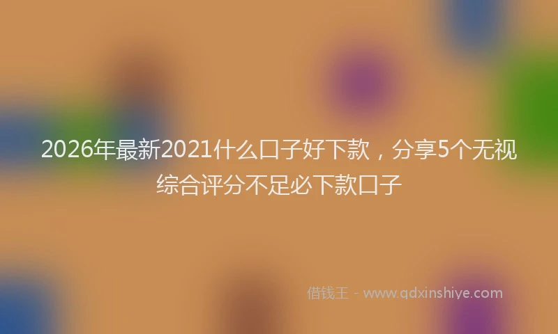2026年最新2021什么口子好下款，分享5个无视综合评分不足必下款口子