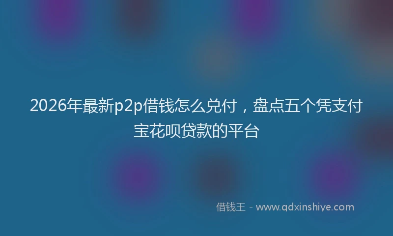 2026年最新p2p借钱怎么兑付,盘点五个凭支付宝花呗贷款的平台