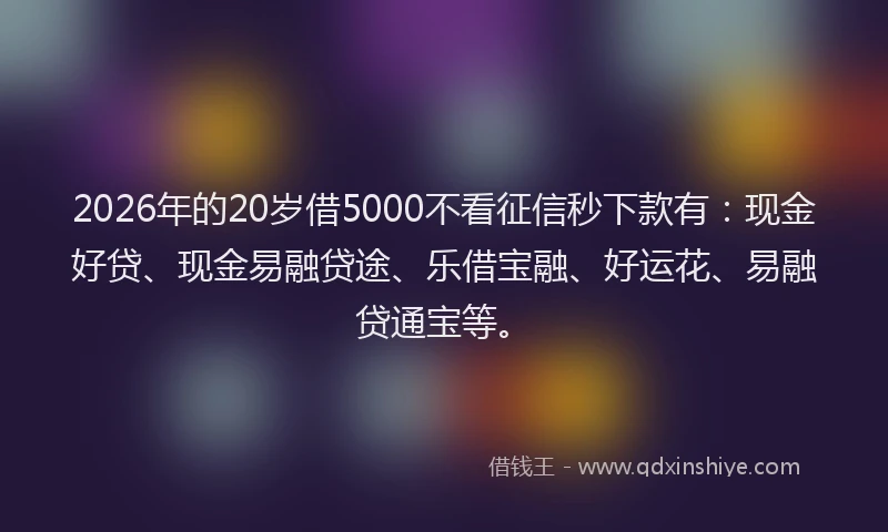 2026年的20岁借5000不看征信秒下款有：现金好贷、现金易融贷途、乐借宝融、好运花、易融贷通宝等。
