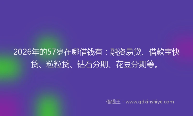 2026年的57岁在哪借钱有:融资易贷、借款宝快贷、粒粒贷、钻石分期、花豆分期等。