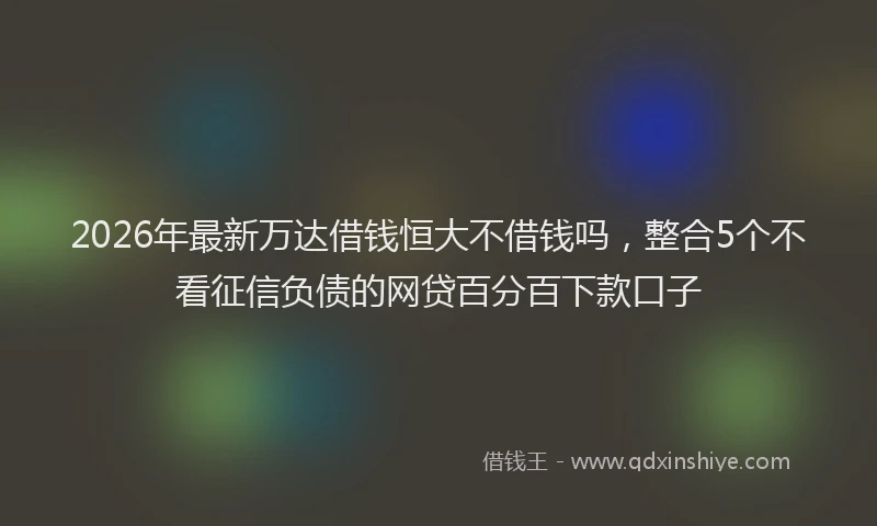 2026年最新万达借钱恒大不借钱吗，整合5个不看征信负债的网贷百分百下款口子