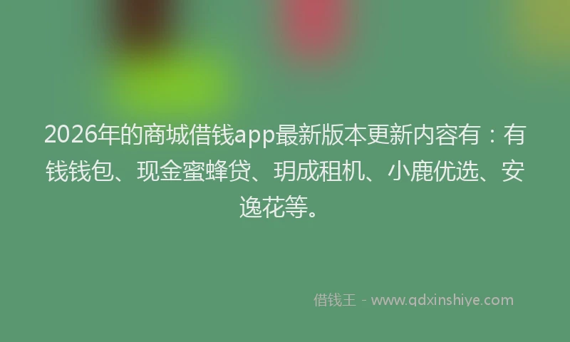 2026年的商城借钱app最新版本更新内容有:有钱钱包、现金蜜蜂贷、玥成租机、小鹿优选、安逸花等。