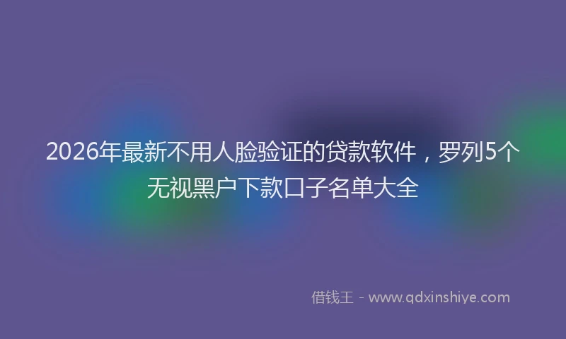 2026年最新不用人脸验证的贷款软件，罗列5个无视黑户下款口子名单大全