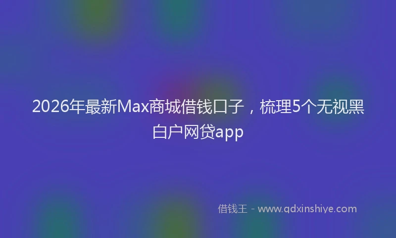 2026年最新Max商城借钱口子，梳理5个无视黑白户网贷app
