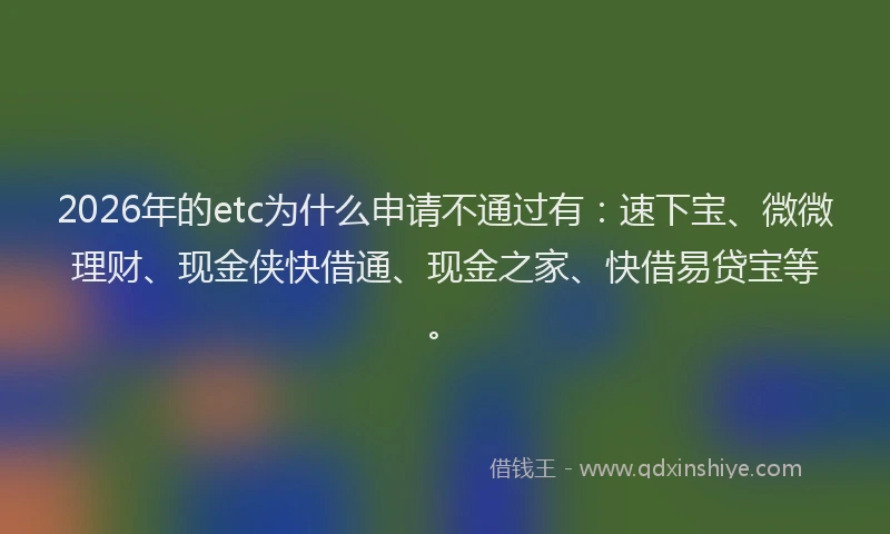 2026年的etc为什么申请不通过有：速下宝、微微理财、现金侠快借通、现金之家、快借易贷宝等。