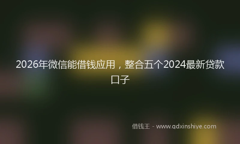 2026年微信能借钱应用，整合五个2024最新贷款口子