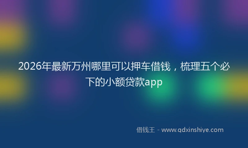 2026年最新万州哪里可以押车借钱,梳理五个必下的小额贷款app