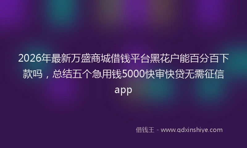 2026年最新万盛商城借钱平台黑花户能百分百下款吗,总结五个急用钱5000快审快贷无需征信app