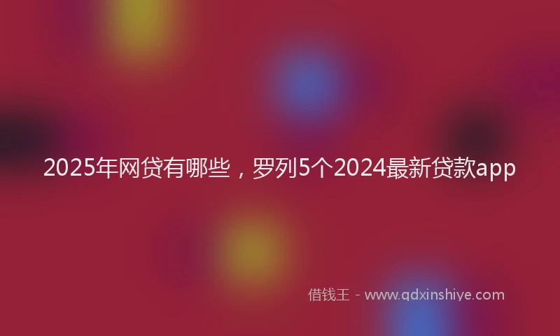 2025年网贷有哪些，罗列5个2024最新贷款app