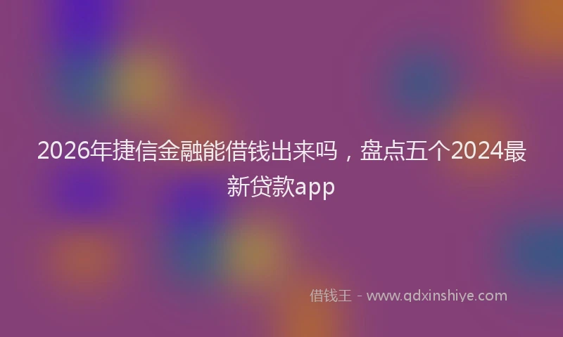 2026年捷信金融能借钱出来吗，盘点五个2024最新贷款app