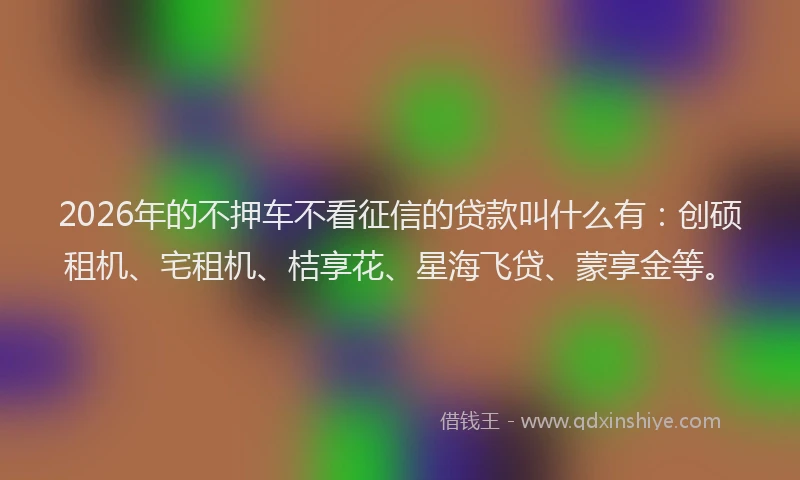 2026年的不押车不看征信的贷款叫什么有:创硕租机、宅租机、桔享花、星海飞贷、蒙享金等。