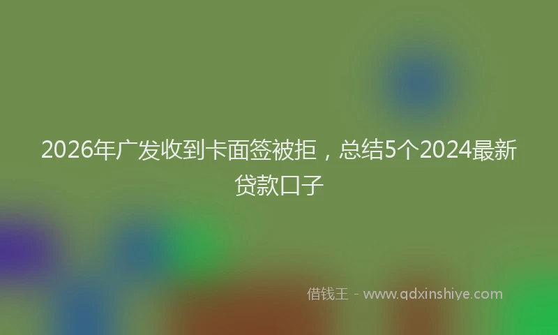 2026年广发收到卡面签被拒,总结5个2024最新贷款口子