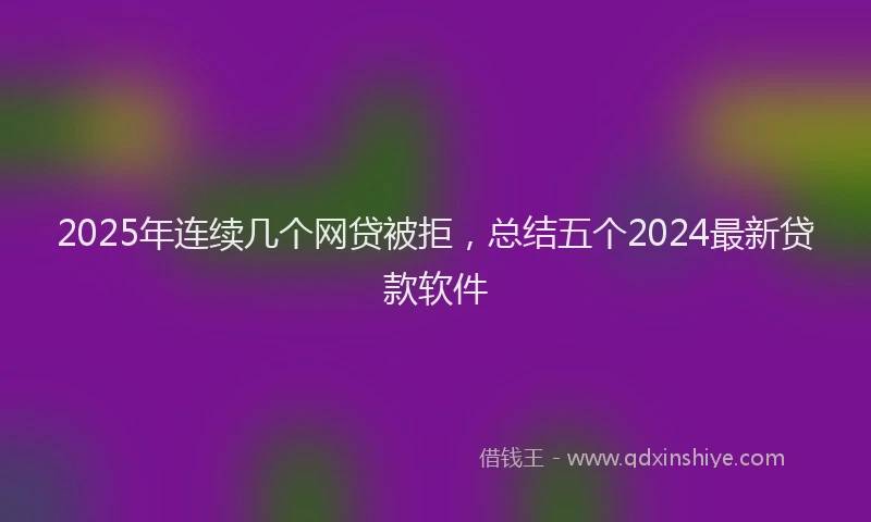 2025年连续几个网贷被拒，总结五个2024最新贷款软件