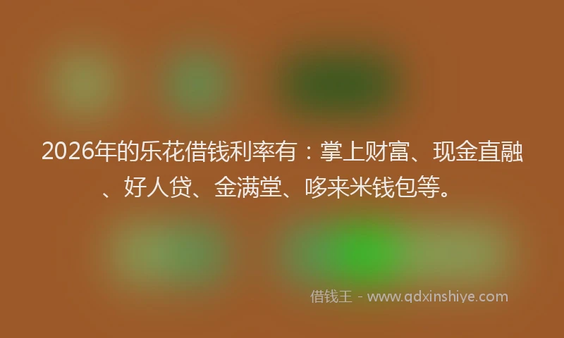 2026年的乐花借钱利率有：掌上财富、现金直融、好人贷、金满堂、哆来米钱包等。