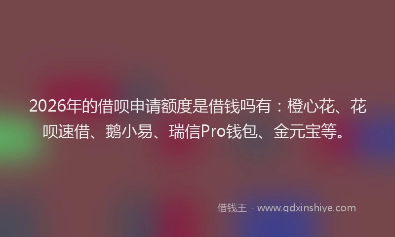 2026年的借呗申请额度是借钱吗有：橙心花、花呗速借、鹅小易、瑞信Pro钱包、金元宝等。