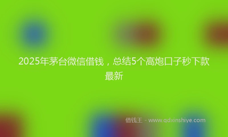2025年茅台微信借钱，总结5个高炮口子秒下款最新