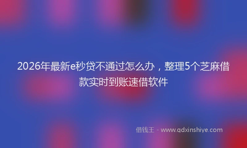 2026年最新e秒贷不通过怎么办,整理5个芝麻借款实时到账速借软件
