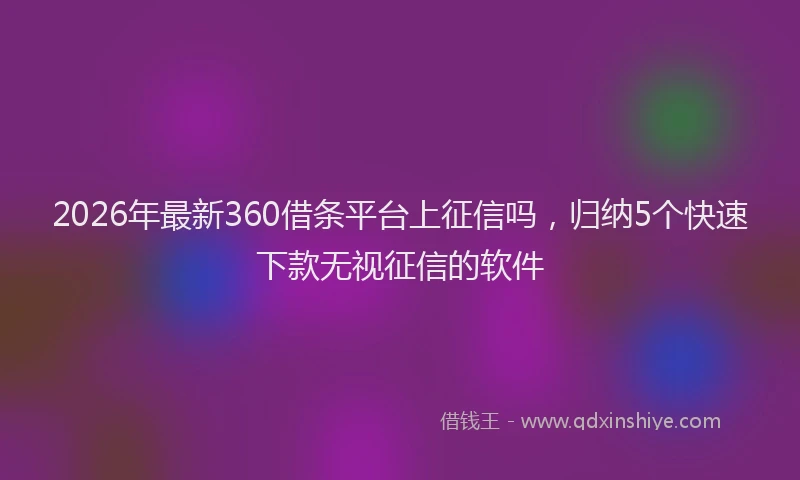 2026年最新360借条平台上征信吗，归纳5个快速下款无视征信的软件