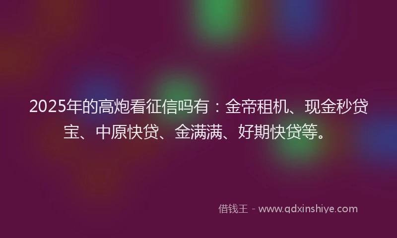 2025年的高炮看征信吗有：金帝租机、现金秒贷宝、中原快贷、金满满、好期快贷等。