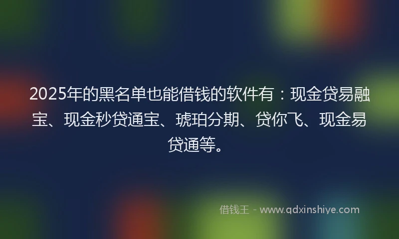 2025年的黑名单也能借钱的软件有：现金贷易融宝、现金秒贷通宝、琥珀分期、贷你飞、现金易贷通等。