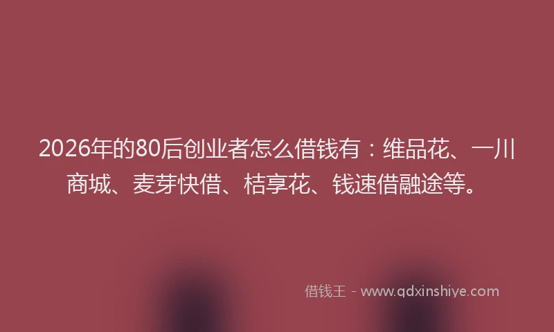 2026年的80后创业者怎么借钱有：维品花、一川商城、麦芽快借、桔享花、钱速借融途等。