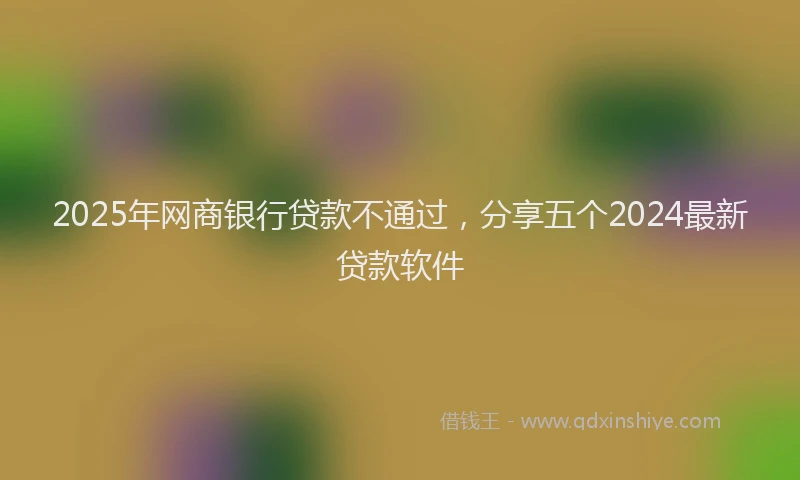 2025年网商银行贷款不通过，分享五个2024最新贷款软件