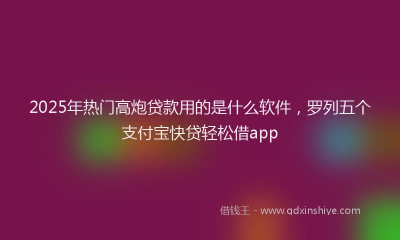 2025年热门高炮贷款用的是什么软件，罗列五个支付宝快贷轻松借app