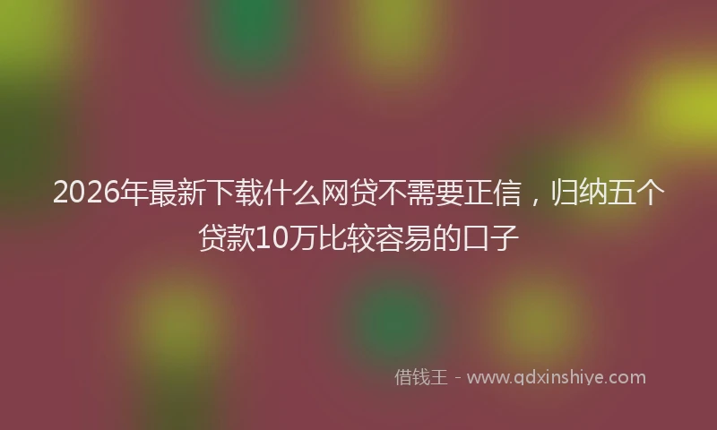 2026年最新下载什么网贷不需要正信，归纳五个贷款10万比较容易的口子