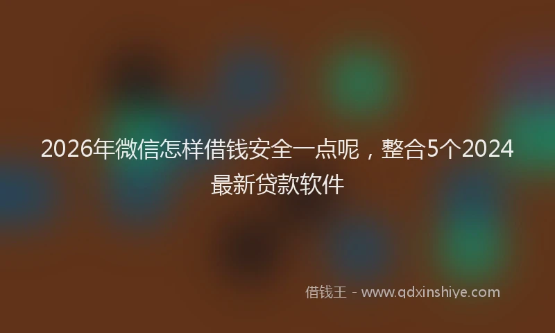 2026年微信怎样借钱安全一点呢，整合5个2024最新贷款软件