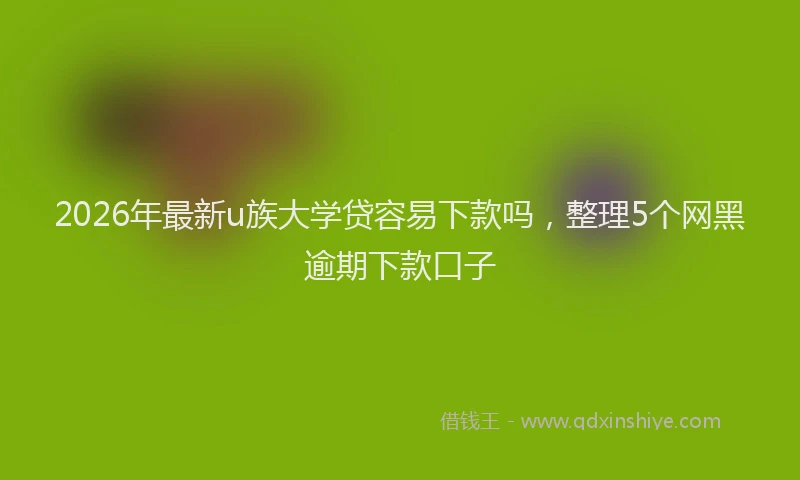 2026年最新u族大学贷容易下款吗，整理5个网黑逾期下款口子