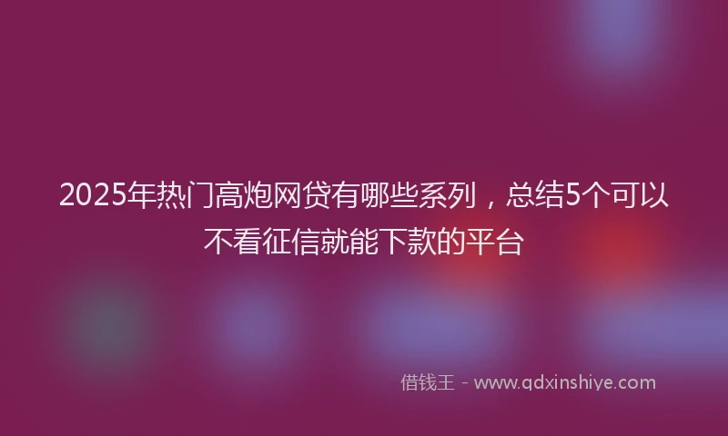 2025年热门高炮网贷有哪些系列，总结5个可以不看征信就能下款的平台