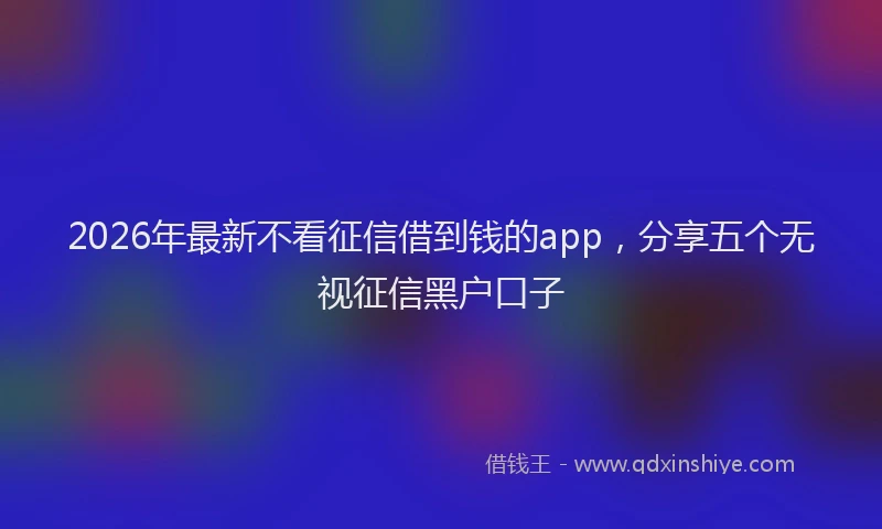 2026年最新不看征信借到钱的app，分享五个无视征信黑户口子