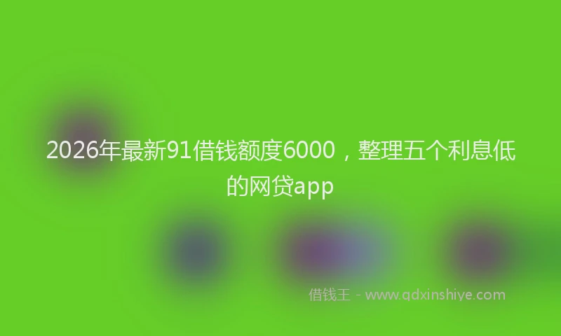 2026年最新91借钱额度6000，整理五个利息低的网贷app