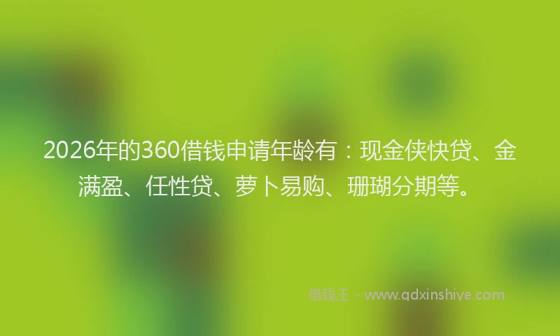 2026年的360借钱申请年龄有：现金侠快贷、金满盈、任性贷、萝卜易购、珊瑚分期等。