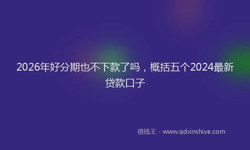 2026年好分期也不下款了吗,概括五个2024最新贷款口子