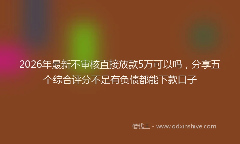 2026年最新不审核直接放款5万可以吗，分享五个综合评分不足有负债都能下款口子