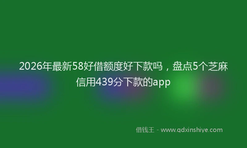 2026年最新58好借额度好下款吗，盘点5个芝麻信用439分下款的app