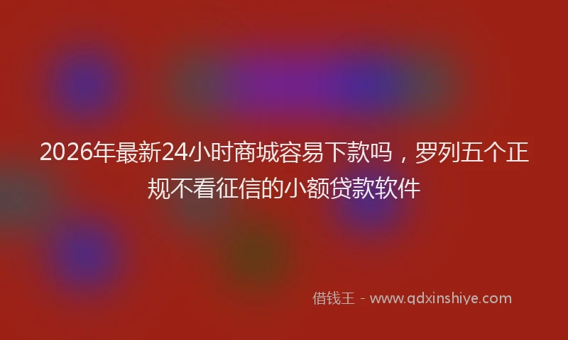 2026年最新24小时商城容易下款吗，罗列五个正规不看征信的小额贷款软件