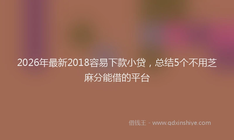 2026年最新2018容易下款小贷，总结5个不用芝麻分能借的平台