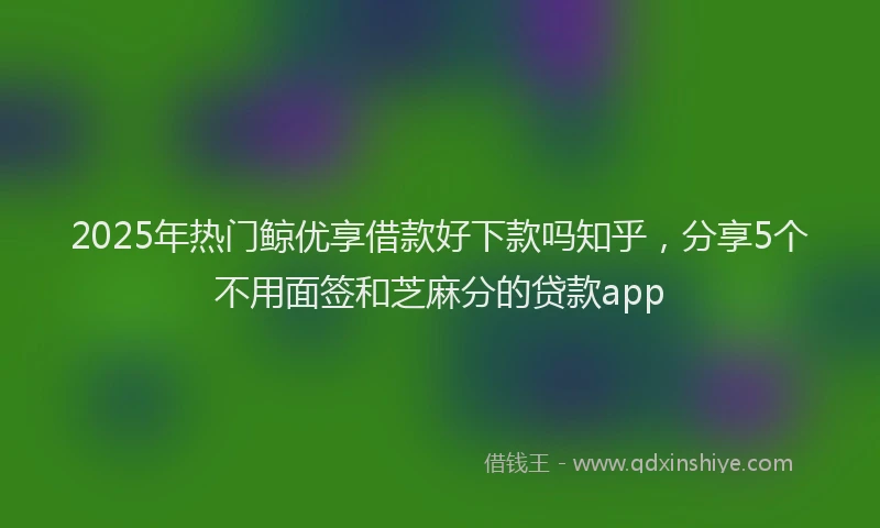 2025年热门鲸优享借款好下款吗知乎,分享5个不用面签和芝麻分的贷款app
