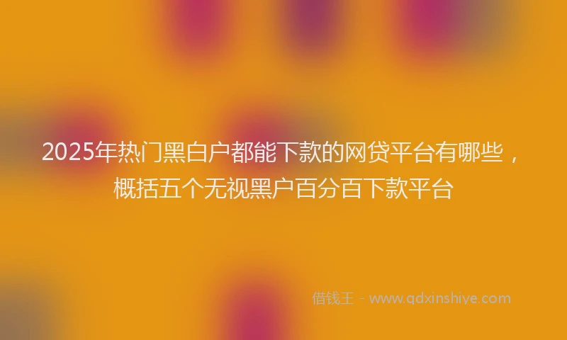 2025年热门黑白户都能下款的网贷平台有哪些，概括五个无视黑户百分百下款平台